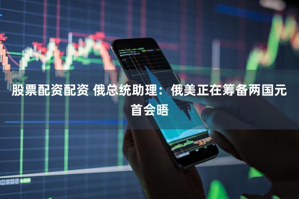 股票配资配资 俄总统助理：俄美正在筹备两国元首会晤