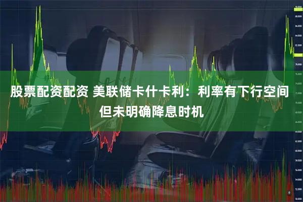 股票配资配资 美联储卡什卡利：利率有下行空间 但未明确降息时机