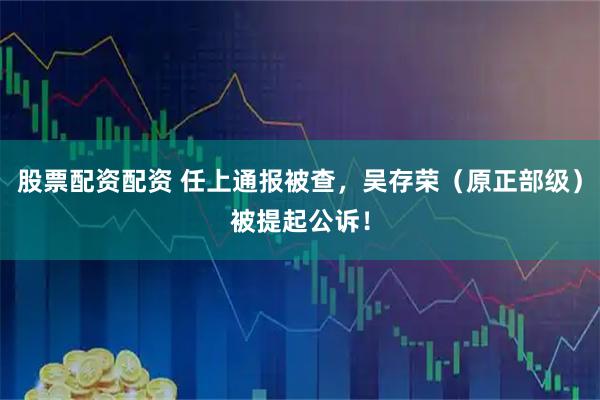 股票配资配资 任上通报被查，吴存荣（原正部级）被提起公诉！