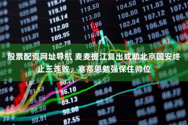 股票配资网址导航 麦麦提江复出或助北京国安终止三连败，塞蒂恩勉强保住帅位