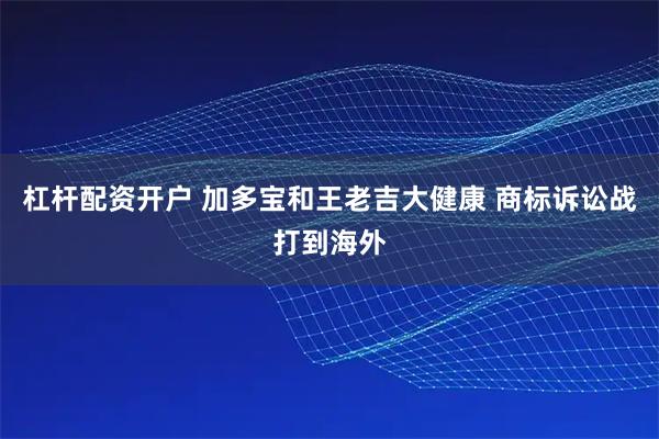 杠杆配资开户 加多宝和王老吉大健康 商标诉讼战打到海外