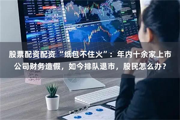 股票配资配资 “纸包不住火”：年内十余家上市公司财务造假，如今排队退市，股民怎么办？
