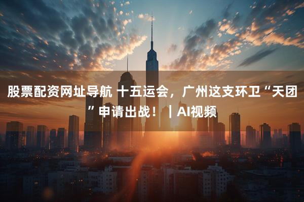 股票配资网址导航 十五运会，广州这支环卫“天团”申请出战！｜AI视频
