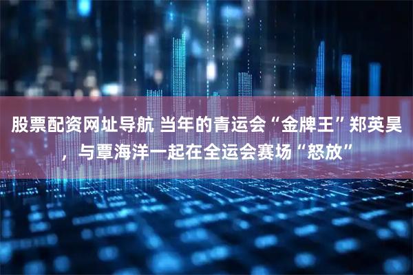 股票配资网址导航 当年的青运会“金牌王”郑英昊，与覃海洋一起在全运会赛场“怒放”