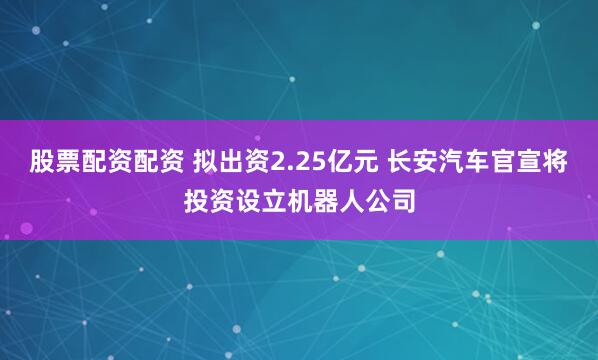 股票配资配资 拟出资2.25亿元 长安汽车官宣将投资设立机器人公司