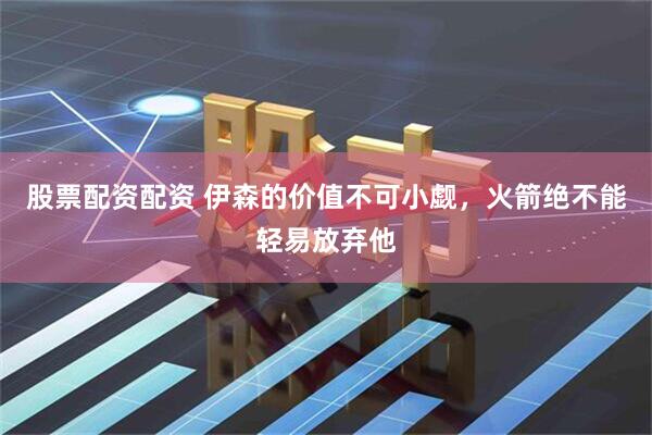 股票配资配资 伊森的价值不可小觑，火箭绝不能轻易放弃他