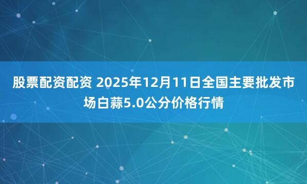 股票配资配资 2025年12月11日全国主要批发市场白蒜5.0公分价格行情