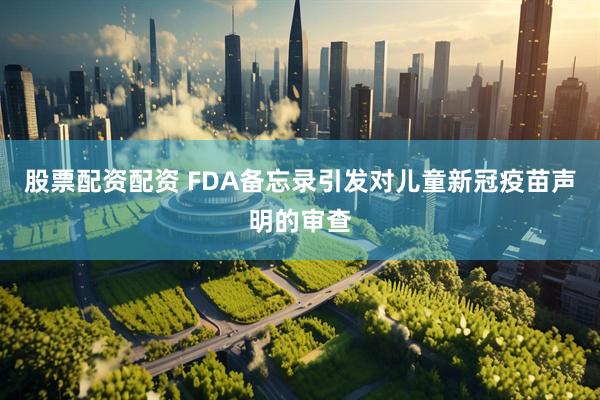 股票配资配资 FDA备忘录引发对儿童新冠疫苗声明的审查