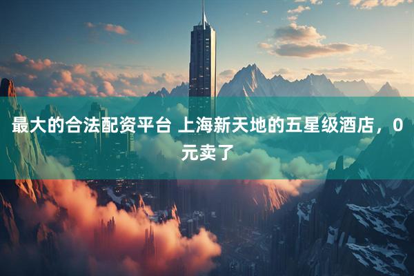 最大的合法配资平台 上海新天地的五星级酒店，0元卖了