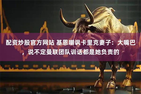 配资炒股官方网站 基恩嘲讽卡里克妻子：大嘴巴，说不定曼联团队训话都是她负责的