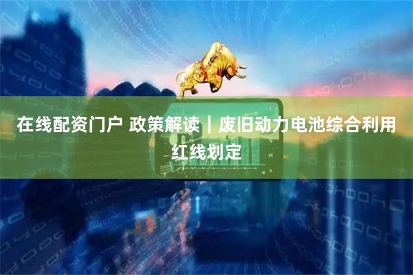 在线配资门户 政策解读｜废旧动力电池综合利用红线划定