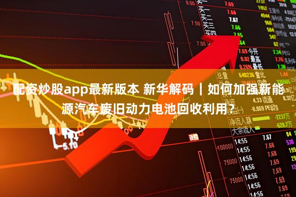 配资炒股app最新版本 新华解码｜如何加强新能源汽车废旧动力电池回收利用？