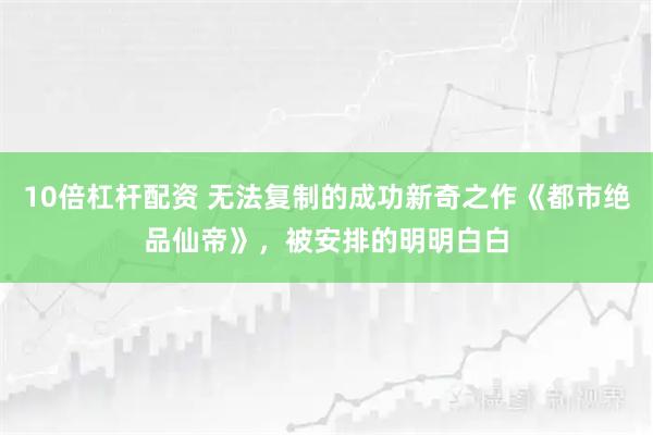 10倍杠杆配资 无法复制的成功新奇之作《都市绝品仙帝》，被安排的明明白白