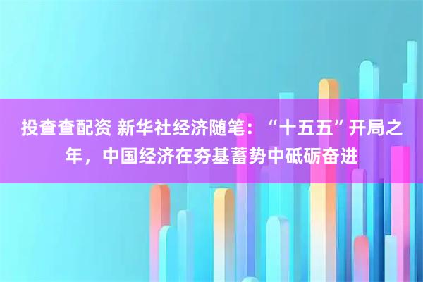 投查查配资 新华社经济随笔：“十五五”开局之年，中国经济在夯基蓄势中砥砺奋进
