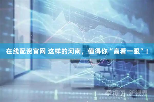 在线配资官网 这样的河南，值得你“高看一眼”！