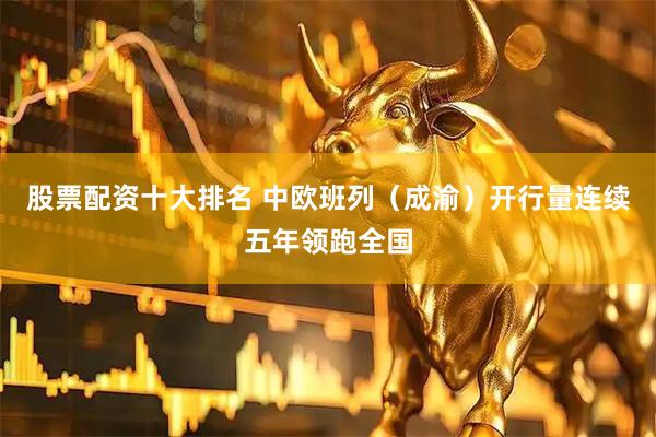 股票配资十大排名 中欧班列（成渝）开行量连续五年领跑全国