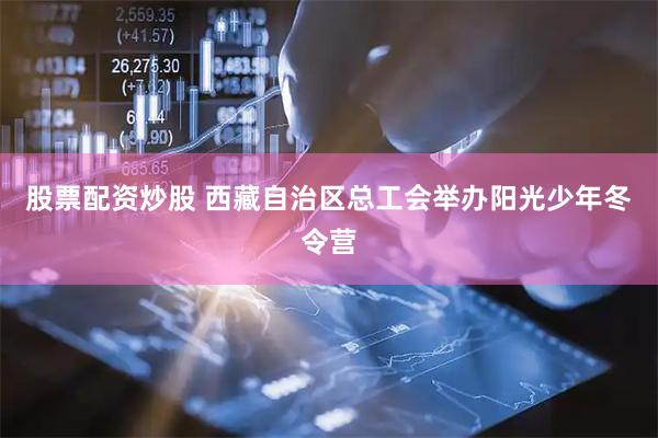 股票配资炒股 西藏自治区总工会举办阳光少年冬令营
