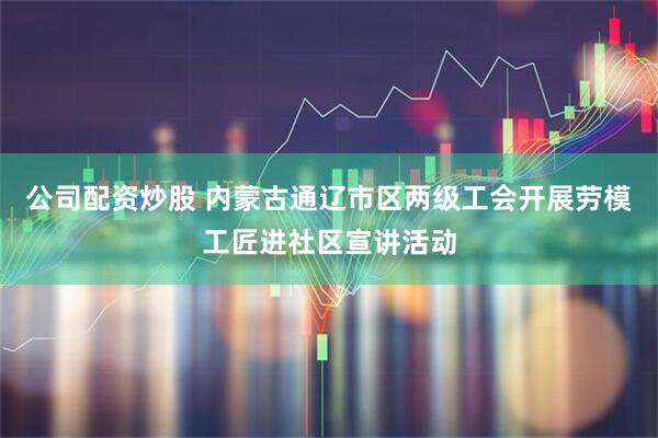 公司配资炒股 内蒙古通辽市区两级工会开展劳模工匠进社区宣讲活动