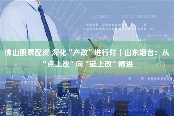 佛山股票配资 深化“产改”进行时｜山东烟台：从“点上改”向“链上改”精进