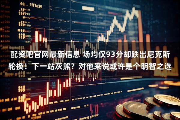 配资吧官网最新信息 场均仅93分却跌出尼克斯轮换！下一站灰熊？对他来说或许是个明智之选