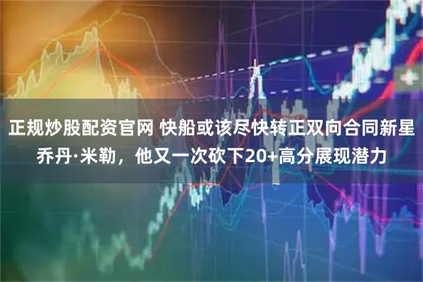 正规炒股配资官网 快船或该尽快转正双向合同新星乔丹·米勒，他又一次砍下20+高分展现潜力