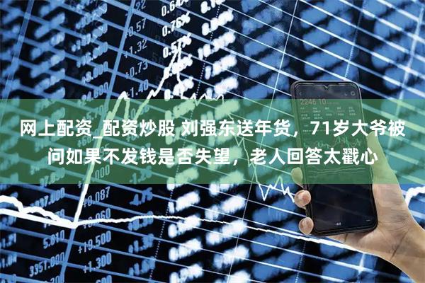 网上配资_配资炒股 刘强东送年货，71岁大爷被问如果不发钱是否失望，老人回答太戳心