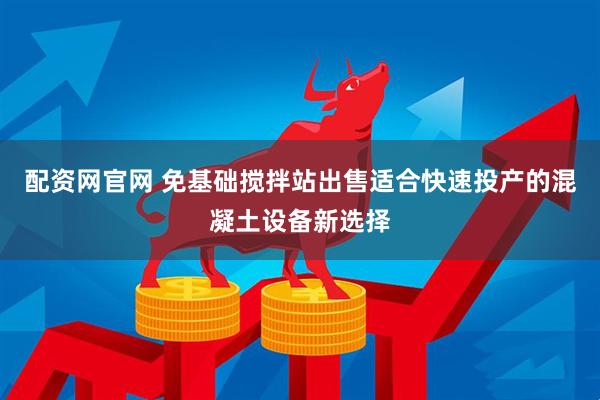 配资网官网 免基础搅拌站出售适合快速投产的混凝土设备新选择