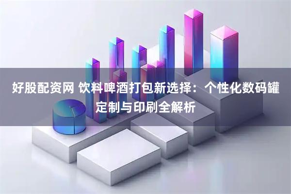 好股配资网 饮料啤酒打包新选择：个性化数码罐定制与印刷全解析