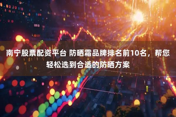 南宁股票配资平台 防晒霜品牌排名前10名，帮您轻松选到合适的防晒方案