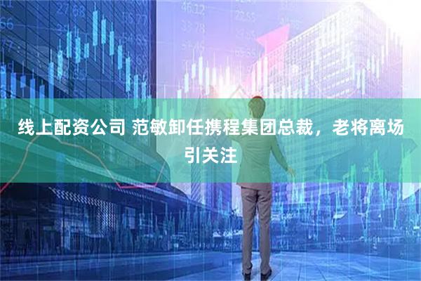线上配资公司 范敏卸任携程集团总裁，老将离场引关注