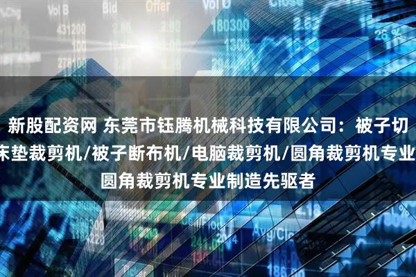 新股配资网 东莞市钰腾机械科技有限公司：被子切布机/海绵床垫裁剪机/被子断布机/电脑裁剪机/圆角裁剪机专业制造先驱者