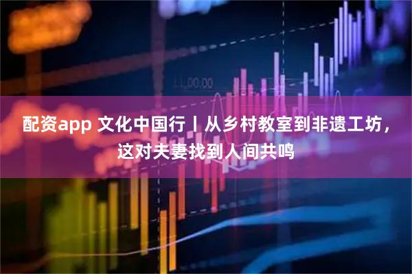 配资app 文化中国行丨从乡村教室到非遗工坊，这对夫妻找到人间共鸣
