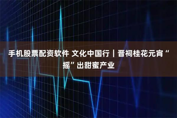 手机股票配资软件 文化中国行｜晋祠桂花元宵“摇”出甜蜜产业