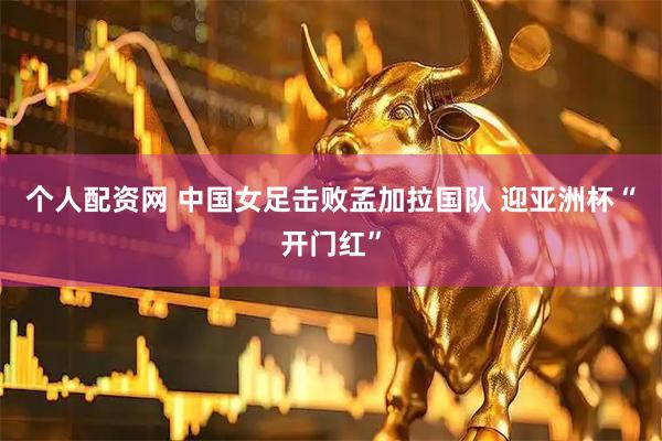 个人配资网 中国女足击败孟加拉国队 迎亚洲杯“开门红”