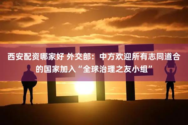 西安配资哪家好 外交部：中方欢迎所有志同道合的国家加入“全球治理之友小组”