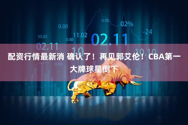配资行情最新消 确认了！再见郭艾伦！CBA第一大牌球星倒下