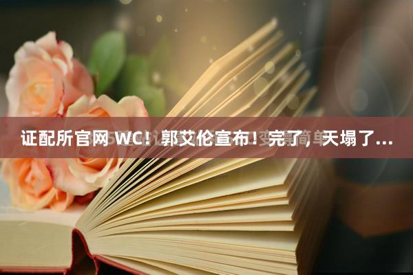 证配所官网 WC！郭艾伦宣布！完了，天塌了...
