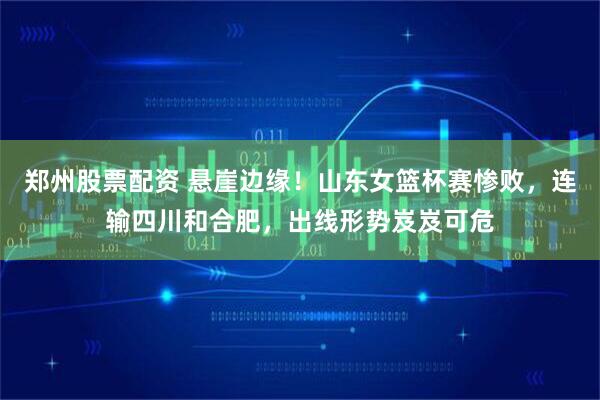 郑州股票配资 悬崖边缘！山东女篮杯赛惨败，连输四川和合肥，出线形势岌岌可危