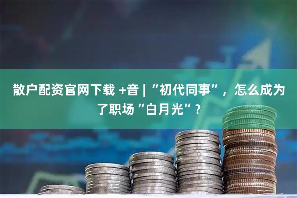 散户配资官网下载 +音 | “初代同事”，怎么成为了职场“白月光”？