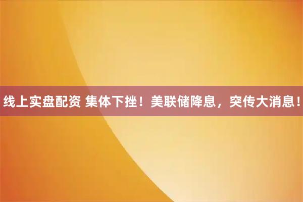 线上实盘配资 集体下挫！美联储降息，突传大消息！