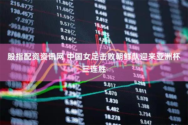 股指配资资讯网 中国女足击败朝鲜队迎来亚洲杯三连胜