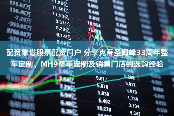 配资靠谱股票配资门户 分享克蒂圣姆峰33周年整车定制、MH9整车定制及销售门店的选购经验
