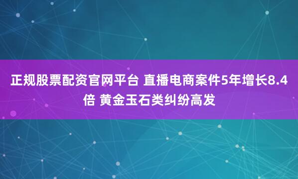 正规股票配资官网平台 直播电商案件5年增长8.4倍 黄金玉石类纠纷高发