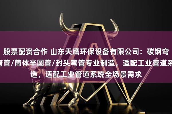 股票配资合作 山东天鹰环保设备有限公司：碳钢弯管/U型弯管/弯管/筒体半圆管/封头弯管专业制造，适配工业管道系统全场景需求