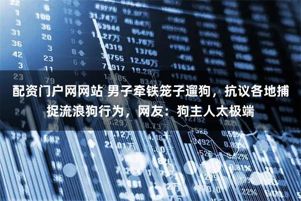 配资门户网网站 男子牵铁笼子遛狗，抗议各地捕捉流浪狗行为，网友：狗主人太极端