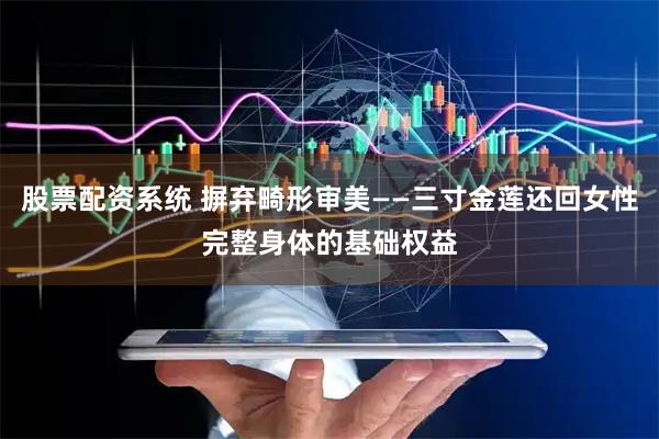 股票配资系统 摒弃畸形审美——三寸金莲还回女性完整身体的基础权益