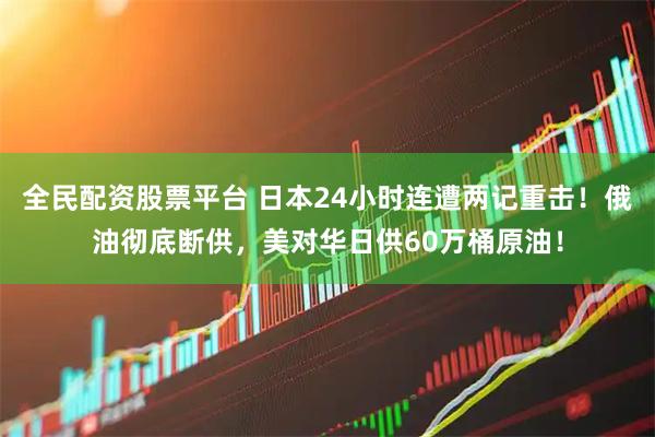 全民配资股票平台 日本24小时连遭两记重击！俄油彻底断供，美对华日供60万桶原油！