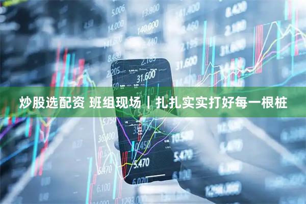 炒股选配资 班组现场｜扎扎实实打好每一根桩