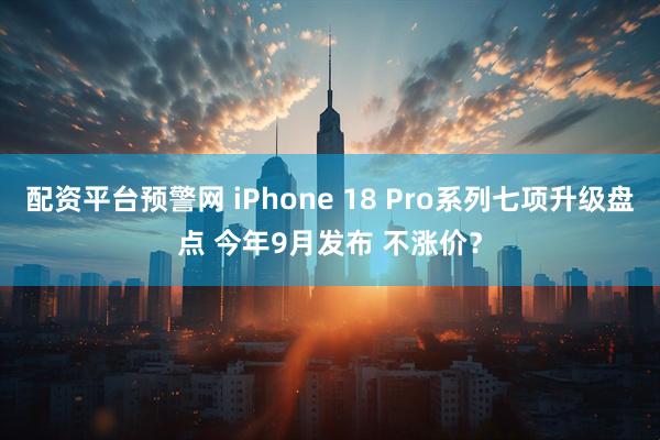 配资平台预警网 iPhone 18 Pro系列七项升级盘点 今年9月发布 不涨价？