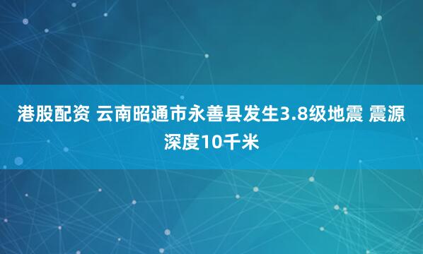 港股配资 云南昭通市永善县发生3.8级地震 震源深度10千米